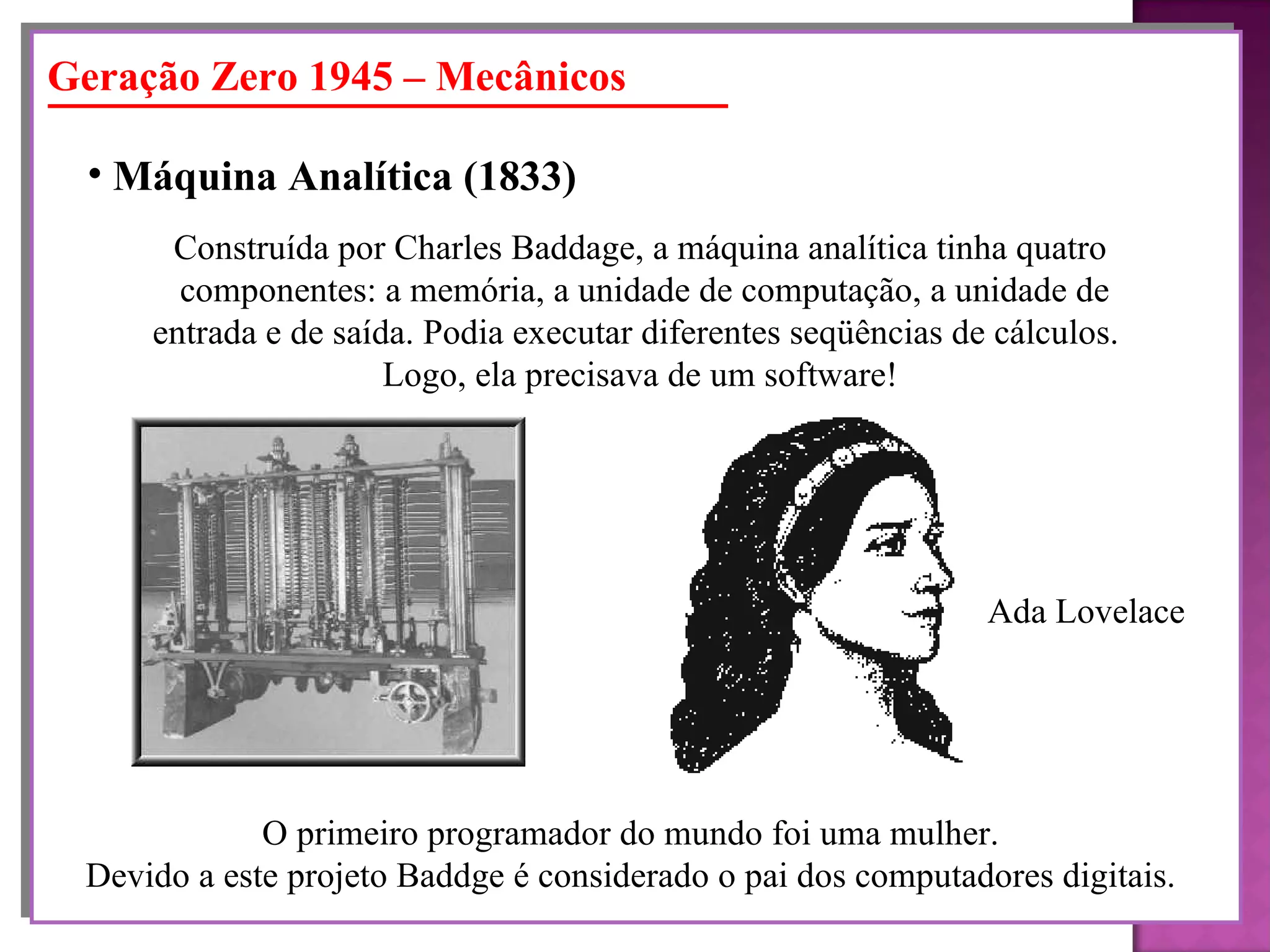 Geração Zero 1945 – Mecânicos Máquina Analítica   (1833)   Construída por Charles Baddage, a máquina analítica tinha quatro componentes: a memória, a unidade de computação, a unidade de entrada e de saída. Podia executar diferentes seqüências de cálculos.  Logo, ela precisava de um software! O primeiro programador do mundo foi uma mulher. Devido a este projeto Baddge é considerado o pai dos computadores digitais. Ada Lovelace 