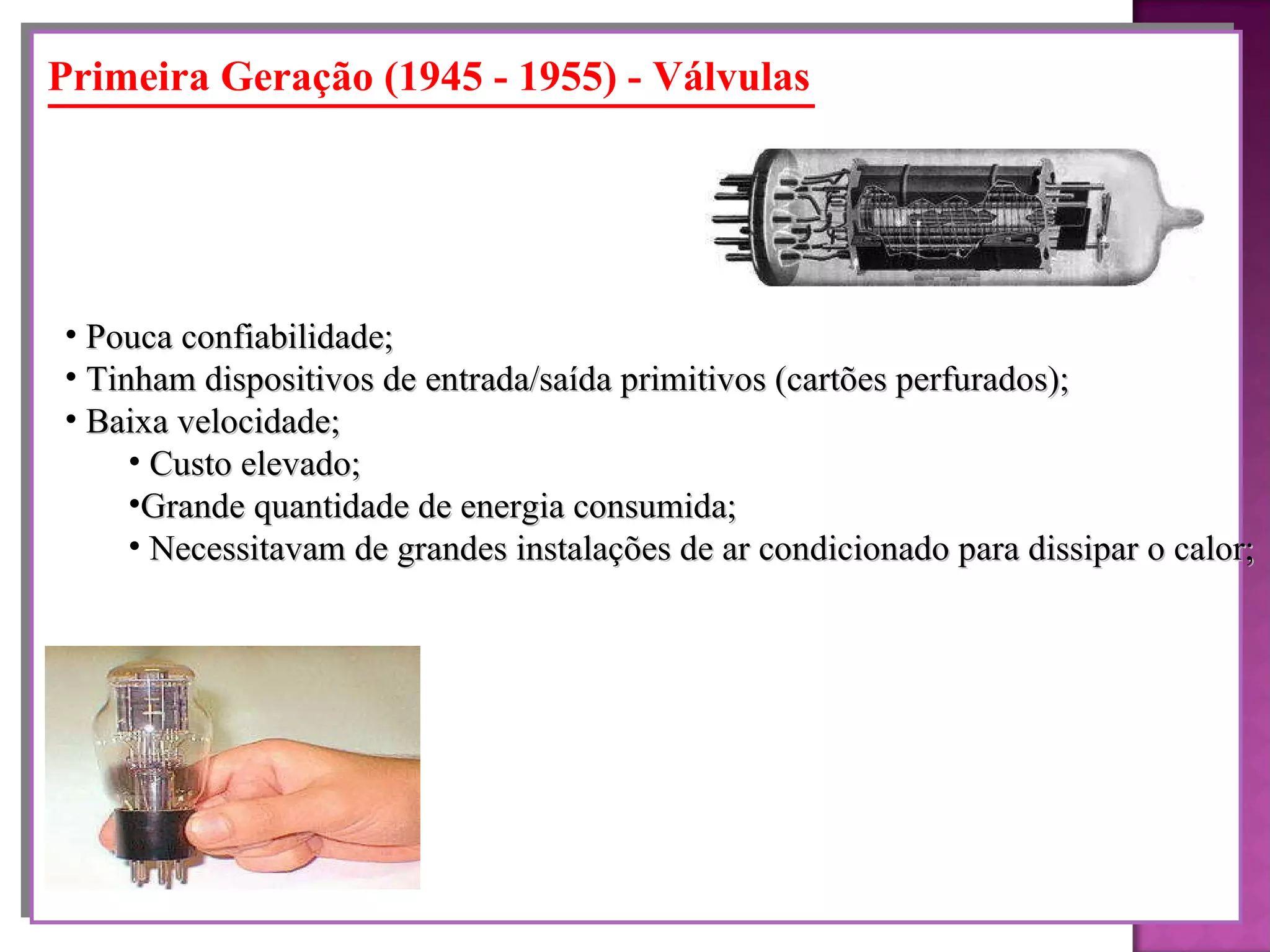 Primeira Geração (1945 - 1955) - Válvulas Pouca confiabilidade; Tinham dispositivos de entrada/saída primitivos (cartões perfurados); Baixa velocidade; Custo elevado; Grande quantidade de energia consumida; Necessitavam de grandes instalações de ar condicionado para dissipar o calor; 