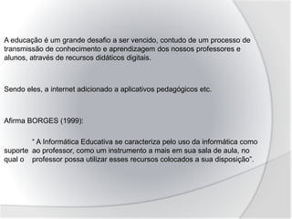 A educação é um grande desafio a ser vencido, contudo de um processo de
transmissão de conhecimento e aprendizagem dos nossos professores e
alunos, através de recursos didáticos digitais.
Sendo eles, a internet adicionado a aplicativos pedagógicos etc.
Afirma BORGES (1999):
“ A Informática Educativa se caracteriza pelo uso da informática como
suporte ao professor, como um instrumento a mais em sua sala de aula, no
qual o professor possa utilizar esses recursos colocados a sua disposição”.
 