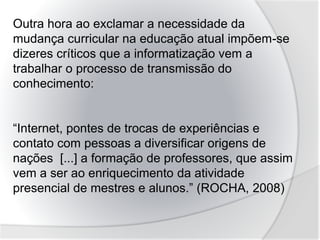 Outra hora ao exclamar a necessidade da
mudança curricular na educação atual impõem-se
dizeres críticos que a informatização vem a
trabalhar o processo de transmissão do
conhecimento:
“Internet, pontes de trocas de experiências e
contato com pessoas a diversificar origens de
nações [...] a formação de professores, que assim
vem a ser ao enriquecimento da atividade
presencial de mestres e alunos.” (ROCHA, 2008)
 