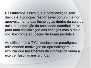 Ressaltamos assim que a comunicação sem
duvida é a principal responsável por um melhor
aproveitamento das tecnologias dentro da sala de
aula, e a interação da sociedade contribui muito
para uma socialização das crianças com o meio
social e com a educação de forma produtiva.
Ao utilizarmos a TIC’s quebramos paradigmas
adicionando motivação na aprendizagem, a
explicar que ferramentas de informática veem a
exercer fascínio nos alunos.
 