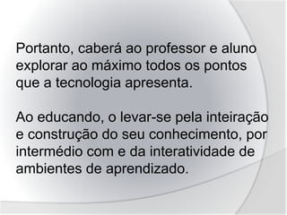 Portanto, caberá ao professor e aluno
explorar ao máximo todos os pontos
que a tecnologia apresenta.
Ao educando, o levar-se pela inteiração
e construção do seu conhecimento, por
intermédio com e da interatividade de
ambientes de aprendizado.
 