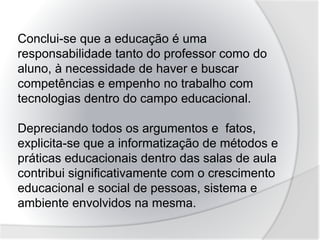 Conclui-se que a educação é uma
responsabilidade tanto do professor como do
aluno, à necessidade de haver e buscar
competências e empenho no trabalho com
tecnologias dentro do campo educacional.
Depreciando todos os argumentos e fatos,
explicita-se que a informatização de métodos e
práticas educacionais dentro das salas de aula
contribui significativamente com o crescimento
educacional e social de pessoas, sistema e
ambiente envolvidos na mesma.
 