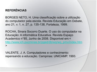 REFERÊNCIAS
BORGES NETO, H. Uma classificação sobre a utilização
do computador pela escola. Revista Educação em Debate,
ano 21, v. 1, n. 27, p. 135-138, Fortaleza, 1999.
ROCHA, Sinara Socorro Duarte. O uso do computador na
Educação: A informática Educativa. Revista Espaço
Academico n°85, Junho de 2008. Disponivel em:<
http://www.ich.pucminas.br/pged/db/wq/wq_pmv/index.htm
>
VALENTE, J. A. Computadores e conhecimento:
repensando a educação. Campinas: UNICAMP. 1993.
 