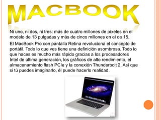 Ni uno, ni dos, ni tres: más de cuatro millones de píxeles en el
modelo de 13 pulgadas y más de cinco millones en el de 15.
El MacBook Pro con pantalla Retina revoluciona el concepto de
portátil. Todo lo que ves tiene una definición asombrosa. Todo lo
que haces es mucho más rápido gracias a los procesadores
Intel de última generación, los gráficos de alto rendimiento, el
almacenamiento flash PCIe y la conexión Thunderbolt 2. Así que
si tú puedes imaginarlo, él puede hacerlo realidad.
 