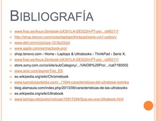 BIBLIOGRAFÍA
 www.fnac.es/Asus-Zenbook-UX301LA-DE022H-PT-por.../a902111
 http://shop.lenovo.com/co/es/laptops/thinkpad/serie-x/x1-carbon/
 www.dell.com/co/p/xps-12-9q33/pd
 www.apple.com/es/macbook-pro/
 shop.lenovo.com › Home › Laptops & Ultrabooks › ThinkPad › Serie X.
 www.fnac.es/Asus-Zenbook-UX301LA-DE022H-PT-por.../a902111
 store.sony.com.co/co/site/subCategory/.../VAIO®%20Pro/.../cat7180002
 www.acer.com/aspirer7/es_ES
 es.wikipedia.org/wiki/Chromebook
 www.tusnoticiasdeldia.com/.../1044-características-del-ultrabook-toshiba
 blog.alamaula.com/index.php/2013/08/caracteristicas-de-las-ultrabooks
 es.wikipedia.org/wiki/Ultrabook
 www.taringa.net/posts/noticias/10917294/Que-es-una-Ultrabook.html
 