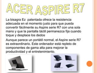 La bisagra Ez patentada ofrece la resistencia
adecuada en el momento justo para que pueda
convertir fácilmente su Aspire serie R7 con una sola
mano y que la pantalla táctil permanezca fija cuando
toque y desplace los dedos
Aunque parece un portátil normal, el Aspire serie R7
es extraordinario. Este ordenador está repleto de
componentes de gama alta para mejorar la
productividad y el entretenimiento.
 