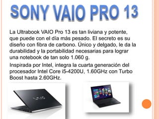 La Ultrabook VAIO Pro 13 es tan liviana y potente,
que puede con el día más pesado. El secreto es su
diseño con fibra de carbono. Único y delgado, le da la
durabilidad y la portabilidad necesarias para lograr
una notebook de tan solo 1.060 g.
Inspirada por Intel, integra la cuarta generación del
procesador Intel Core i5-4200U, 1.60GHz con Turbo
Boost hasta 2.60GHz.
 