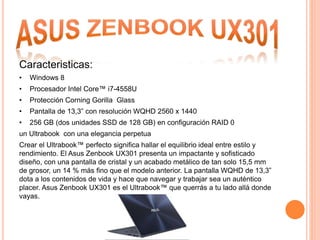 Caracteristicas:
• Windows 8
• Procesador Intel Core™ i7-4558U
• Protección Corning Gorilla Glass
• Pantalla de 13,3” con resolución WQHD 2560 x 1440
• 256 GB (dos unidades SSD de 128 GB) en configuración RAID 0
un Ultrabook con una elegancia perpetua
Crear el Ultrabook™ perfecto significa hallar el equilibrio ideal entre estilo y
rendimiento. El Asus Zenbook UX301 presenta un impactante y sofisticado
diseño, con una pantalla de cristal y un acabado metálico de tan solo 15,5 mm
de grosor, un 14 % más fino que el modelo anterior. La pantalla WQHD de 13,3”
dota a los contenidos de vida y hace que navegar y trabajar sea un auténtico
placer. Asus Zenbook UX301 es el Ultrabook™ que querrás a tu lado allá donde
vayas.
 