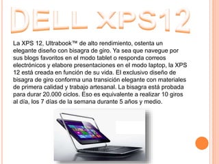 La XPS 12, Ultrabook™ de alto rendimiento, ostenta un
elegante diseño con bisagra de giro. Ya sea que navegue por
sus blogs favoritos en el modo tablet o responda correos
electrónicos y elabore presentaciones en el modo laptop, la XPS
12 está creada en función de su vida. El exclusivo diseño de
bisagra de giro conforma una transición elegante con materiales
de primera calidad y trabajo artesanal. La bisagra está probada
para durar 20.000 ciclos. Eso es equivalente a realizar 10 giros
al día, los 7 días de la semana durante 5 años y medio.
 