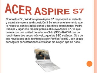 Con InstantGo, Windows para Aspire S7 responderá al instante
y estará siempre a su disposición.3 Se inicia en el momento que
lo necesita, con las aplicaciones y los datos actualizados. Podrá
trabajar y jugar con rapidez gracias al nuevo Aspire S7, ya que
cuenta con una unidad de estado sólido (SSD) RAID 0 con un
rendimiento dos veces más veloz que las SSD estándar. Otra de
sus novedades es la tecnología Acer Purified.Voice3 , con la que
conseguirá conversaciones cristalinas sin ningún tipo de ruido.
 