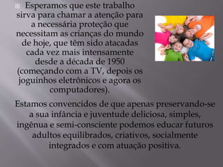  Esperamos que este trabalho 
sirva para chamar a atenção para 
a necessária proteção que 
necessitam as crianças do mundo 
de hoje, que têm sido atacadas 
cada vez mais intensamente 
desde a década de 1950 
(começando com a TV, depois os 
joguinhos eletrônicos e agora os 
computadores). 
Estamos convencidos de que apenas preservando-se 
a sua infância e juventude deliciosa, simples, 
ingênua e semi-consciente podemos educar futuros 
adultos equilibrados, criativos, socialmente 
integrados e com atuação positiva. 

