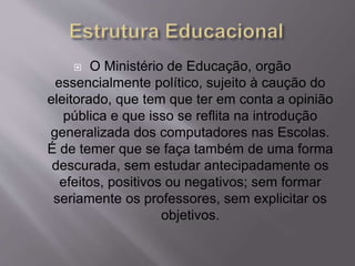  O Ministério de Educação, orgão 
essencialmente político, sujeito à caução do 
eleitorado, que tem que ter em conta a opinião 
pública e que isso se reflita na introdução 
generalizada dos computadores nas Escolas. 
É de temer que se faça também de uma forma 
descurada, sem estudar antecipadamente os 
efeitos, positivos ou negativos; sem formar 
seriamente os professores, sem explicitar os 
objetivos. 
 