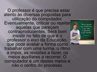 O professor é que precisa estar 
atento às diversas propostas para 
utilização do computador. 
Eventualmente, criticar ou rejeitar 
aquelas que pareçam 
contraproducentes, Será bom 
insistir no fato de que é o 
professor o eixo da Educação, 
que pode avaliar a forma como 
trabalhar com uma turma, o ritmo 
a impor, as revisões a fazer, os 
meios auxiliares a recorrer. O 
computador é um destes meios e 
não o centro do processo. 
 