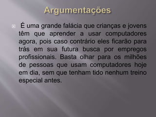  É uma grande falácia que crianças e jovens 
têm que aprender a usar computadores 
agora, pois caso contrário eles ficarão para 
trás em sua futura busca por empregos 
profissionais. Basta olhar para os milhões 
de pessoas que usam computadores hoje 
em dia, sem que tenham tido nenhum treino 
especial antes. 
 