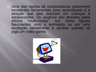  Uma das razões de computadores parecerem 
excelentes ferramentas para aprendizado é a 
atração que eles exercem em crianças e 
adolescentes. Os usuários são atraídos pelos 
efeitos "multi-media", tais como figuras 
fascinantes, som e animação ou por uma 
excitação semelhante à sentida quando se 
joga um video-game. 
 