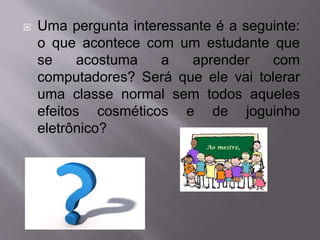  Uma pergunta interessante é a seguinte: 
o que acontece com um estudante que 
se acostuma a aprender com 
computadores? Será que ele vai tolerar 
uma classe normal sem todos aqueles 
efeitos cosméticos e de joguinho 
eletrônico? 
 