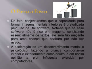 O Passo a Passo 
 De fato, conjecturamos que a capacidade para 
formar imagens mentais interiores é prejudicada 
pelo uso de tal software. Note-se que se esse 
software não é rico em imagens, consistindo 
essencialmente de textos, ele será tão maçante 
para uma criança que acabará por não ser 
usado. 
 A aceleração de um desenvolvimento mental e 
psicológico, fazendo a criança comportar-se 
interior e exteriormente como adulto, é em nossa 
opinião a pior influencia exercida por 
computadores. 
 