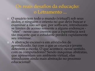 Os reais desafios da educação: 
o Letramento ... 
 O usuário tem todo o mundo (virtual!) sob seus 
dedos, e ninguém o orienta no que deve buscar e 
examinar a não ser que, por software, introduzam-se 
limites de acesso somente a alguns endereços - 
"sites" - nesse caso cremos que a experiência será 
tão maçante que o estudante perderá rapidamente 
seu interesse. 
 A abstração excessiva em atividades de 
aprendizado, faz com a que as criança e jovens 
detestem a escola. O que acontece, nesse sentido, 
com os computadores? Sendo máquinas abstratas, 
que apresentam um ambiente virtual, elas 
introduzem ainda mais abstração no processo 
educacional! 
 