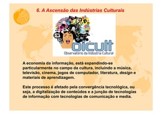 6. A Ascensão das Indústrias Culturais




A economia da informação, está expandindo-se
particularmente no campo da cultura, incluindo a música,
televisão, cinema, jogos de computador, literatura, design e
materiais de aprendizagem.

Este processo é afetado pela convergência tecnológica, ou
seja, a digitalização de conteúdos e a junção de tecnologias
de informação com tecnologias de comunicação e media.
 