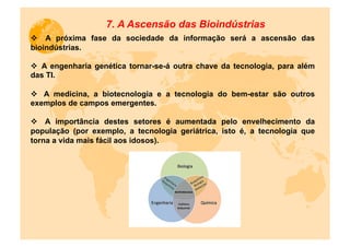 7. A Ascensão das Bioindústrias
v  A próxima fase da sociedade da informação será a ascensão das
bioindústrias.

v  A engenharia genética tornar-se-á outra chave da tecnologia, para além
das TI.

v  A medicina, a biotecnologia e a tecnologia do bem-estar são outros
exemplos de campos emergentes.

v  A importância destes setores é aumentada pelo envelhecimento da
população (por exemplo, a tecnologia geriátrica, isto é, a tecnologia que
torna a vida mais fácil aos idosos).
 