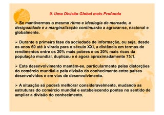 9. Uma Divisão Global mais Profunda

Ø  Se mantivermos o mesmo ritmo e ideologia de mercado, a
desigualdade e a marginalização continuarão a agravar-se, nacional e
globalmente.

Ø  Durante a primeira fase da sociedade de informação, ou seja, desde
os anos 60 até à virada para o século XXI, a distância em termos de
rendimentos entre os 20% mais pobres e os 20% mais ricos da
população mundial, duplicou e é agora aproximadamente 75:1.

Ø  Este desenvolvimento mantém-se, particularmente pelas distorções
do comércio mundial e pela divisão do conhecimento entre países
desenvolvidos e em vias de desenvolvimento.

Ø  A situação só poderá melhorar consideravelmente, mudando as
estruturas do comércio mundial e estabelecendo pontes no sentido de
ampliar a divisão do conhecimento.
 