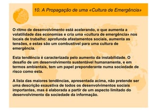 10. A Propagação de uma «Cultura de Emergência»



O ritmo de desenvolvimento está acelerando, o que aumenta a
volatilidade das economias e cria uma «cultura de emergência» nos
locais de trabalho: aprofunda afastamentos sociais, aumenta as
tensões, e estas são um combustível para uma cultura de
emergência.

Esta tendência é caracterizada pelo aumento da instabilidade. O
desafio de um desenvolvimento sustentável humanamente, e em
termos ambientais, tem um papel preponderante numa sociedade de
risco como esta.

A lista das maiores tendências, apresentada acima, não pretende ser
uma descrição exaustiva de todos os desenvolvimentos sociais
importantes, mas é elaborada a partir de um aspecto limitado do
desenvolvimento da sociedade da informação.
 