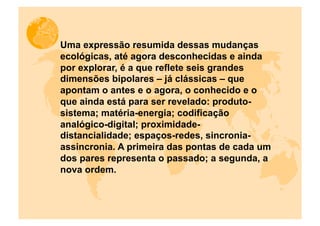 Uma expressão resumida dessas mudanças
ecológicas, até agora desconhecidas e ainda
por explorar, é a que reflete seis grandes
dimensões bipolares – já clássicas – que
apontam o antes e o agora, o conhecido e o
que ainda está para ser revelado: produto-
sistema; matéria-energia; codificação
analógico-digital; proximidade-
distancialidade; espaços-redes, sincronia-
assincronia. A primeira das pontas de cada um
dos pares representa o passado; a segunda, a
nova ordem.
 