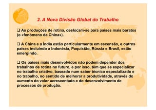 2. A Nova Divisão Global do Trabalho

q  As produções de rotina, deslocam-se para países mais baratos
(o «fenómeno da China»).

q  A China e a Índia estão particularmente em ascensão, e outros
países incluindo a Indonésia, Paquistão, Rússia e Brasil, estão
emergindo.

q  Os países mais desenvolvidos não podem depender dos
trabalhos de rotina no futuro, e por isso, têm que se especializar
no trabalho criativo, baseado num saber técnico especializado e
no trabalho, no sentido de melhorar a produtividade, através do
aumento do valor acrescentado e do desenvolvimento de
processos de produção.
 