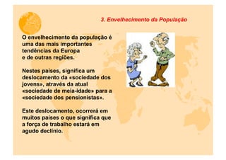 3. Envelhecimento da População


O envelhecimento da população é
uma das mais importantes
tendências da Europa
e de outras regiões.

Nestes países, significa um
deslocamento da «sociedade dos
jovens», através da atual
«sociedade de meia-idade» para a
«sociedade dos pensionistas».

Este deslocamento, ocorrerá em
muitos países o que significa que
a força de trabalho estará em
agudo declínio.
 