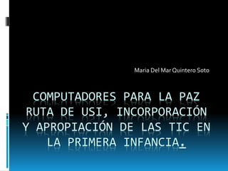 COMPUTADORES PARA LA PAZ
RUTA DE USI, INCORPORACIÓN
Y APROPIACIÓN DE LAS TIC EN
LA PRIMERA INFANCIA.
Maria Del Mar Quintero Soto
 