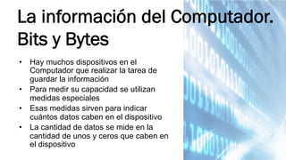 •  Hay muchos dispositivos en el
Computador que realizar la tarea de
guardar la información
•  Para medir su capacidad se utilizan
medidas especiales
•  Esas medidas sirven para indicar
cuántos datos caben en el dispositivo
•  La cantidad de datos se mide en la
cantidad de unos y ceros que caben en
el dispositivo
La información del Computador.
Bits y Bytes
 