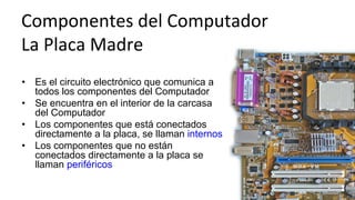 •  Es el circuito electrónico que comunica a
todos los componentes del Computador
•  Se encuentra en el interior de la carcasa
del Computador
•  Los componentes que está conectados
directamente a la placa, se llaman internos
•  Los componentes que no están
conectados directamente a la placa se
llaman periféricos
Componentes	
  del	
  Computador	
  	
  
La	
  Placa	
  Madre	
  
 