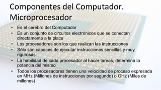 Componentes	
  del	
  Computador.	
  	
  
Microprocesador	
  
•  Es el cerebro del Computador
•  Es un conjunto de circuitos electrónicos que se conectan
directamente a la placa
•  Los procesadores son los que realizan las instrucciones
•  Sólo son capaces de ejecutar instrucciones sencillas y muy
rigurosas
•  La habilidad de cada procesador al hacer tareas, determina la
potencia del mismo
•  Todos los procesadores tienen una velocidad de proceso expresada
en MHz (Millones de instrucciones por segundo) o GHz (Miles de
millones)
 