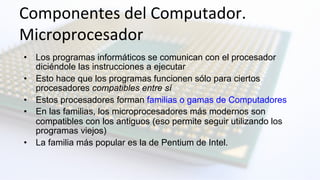 Componentes	
  del	
  Computador.	
  	
  
Microprocesador	
  
•  Los programas informáticos se comunican con el procesador
diciéndole las instrucciones a ejecutar
•  Esto hace que los programas funcionen sólo para ciertos
procesadores compatibles entre sí
•  Estos procesadores forman familias o gamas de Computadores
•  En las familias, los microprocesadores más modernos son
compatibles con los antiguos (eso permite seguir utilizando los
programas viejos)
•  La familia más popular es la de Pentium de Intel.
 