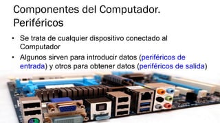 Componentes del Computador.
Periféricos
•  Se trata de cualquier dispositivo conectado al
Computador
•  Algunos sirven para introducir datos (periféricos de
entrada) y otros para obtener datos (periféricos de salida)
 
