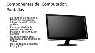 Componentes	
  del	
  Computador.	
  	
  
Pantallas	
  
•  La imagen se obtiene a
través de un circuito
interno llamado tarjeta
gráfica
•  La capacidad de la
pantalla se mide en
píxeles (1280X768, por
ejemplo)
•  Su rendimiento esta
asociado a las Tarjetas de
Video
•  Hoy podemos encontrar
LCD y LED
 