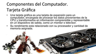 Componentes	
  del	
  Computador.	
  	
  
Tarjeta	
  Gráﬁca	
  
•  Una tarjeta gráfica es una tarjeta de expansión para un
computador, encargada de procesar los datos provenientes de la
CPU y transformarlos en información comprensible y representable
en un dispositivo de salida, como un monitor o televisor.
•  Su rendimiento esta relacionado con su procesador y cantidad de
memoria asignada.
 