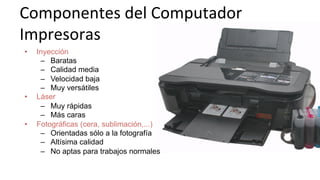 Componentes	
  del	
  Computador	
  
Impresoras	
  
•  Inyección
–  Baratas
–  Calidad media
–  Velocidad baja
–  Muy versátiles
•  Láser
–  Muy rápidas
–  Más caras
•  Fotográficas (cera, sublimación,...)
–  Orientadas sólo a la fotografía
–  Altísima calidad
–  No aptas para trabajos normales
 