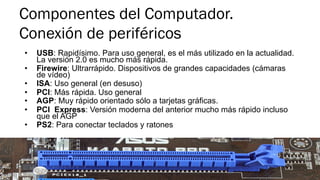 Componentes del Computador.
Conexión de periféricos
•  USB: Rapidísimo. Para uso general, es el más utilizado en la actualidad.
La versión 2.0 es mucho más rápida.
•  Firewire: Ultrarrápido. Dispositivos de grandes capacidades (cámaras
de vídeo)
•  ISA: Uso general (en desuso)
•  PCI: Más rápida. Uso general
•  AGP: Muy rápido orientado sólo a tarjetas gráficas.
•  PCI Express: Versión moderna del anterior mucho más rápido incluso
que el AGP
•  PS2: Para conectar teclados y ratones
 