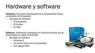 Hardware y software
Hardware. El conjunto de dispositivos o componentes físicos
conectados al Computador
•  Ejemplos de hardware:
–  El procesador
–  El monitor
–  El ratón
Software. Información expresada en números binarios que el
Computador es capaz de entender
•  Ejemplos de software:
–  Windows 8
–  Un escrito hecho en el Computador
–  Una página Web
 