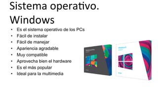 Sistema	
  operaHvo.	
  
Windows	
  
•  Es el sistema operativo de los PCs
•  Fácil de instalar
•  Fácil de manejar
•  Apariencia agradable
•  Muy compatible
•  Aprovecha bien el hardware
•  Es el más popular
•  Ideal para la multimedia
 