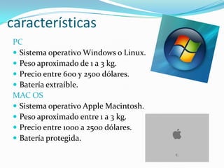 características
PC
 Sistema operativo Windows o Linux.
 Peso aproximado de 1 a 3 kg.
 Precio entre 600 y 2500 dólares.
 Batería extraíble.
MAC OS
 Sistema operativo Apple Macintosh.
 Peso aproximado entre 1 a 3 kg.
 Precio entre 1000 a 2500 dólares.
 Batería protegida.
 