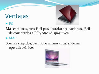 Ventajas
 PC
Mas comunes, mas fácil para instalar aplicaciones, fácil
  de conectarlos a PC y otros dispositivos.
 MAC
Son mas rápidos, casi no le entran virus, sistema
  operativ0 único.
 