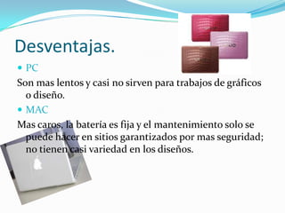 Desventajas.
 PC
Son mas lentos y casi no sirven para trabajos de gráficos
  o diseño.
 MAC
Mas caros, la batería es fija y el mantenimiento solo se
  puede hacer en sitios garantizados por mas seguridad;
  no tienen casi variedad en los diseños.
 