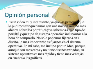 Opinión personal
 Es un video muy interesante, ya que las personas que
 lo pudimos ver quedamos con una noción mucho mas
 abierta sobre los portátiles y ya sabemos a que tipo de
 portátil y que tipo de sistema operativo inclinarnos a la
 hora de comprarlo. No solo podemos fijarnos en el
 diseño, lo mas importante es fijarnos en el sistema
 operativo. En mi caso, me inclino por un Mac, porque
 aunque son mas caros y no tiene diseños variados, su
 sistema operativo es mas rápido y tiene mas ventajas
 en cuanto a los gráficos.
 