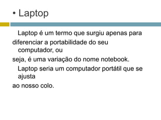 • Laptop
  Laptop é um termo que surgiu apenas para
diferenciar a portabilidade do seu
  computador, ou
seja, é uma variação do nome notebook.
  Laptop seria um computador portátil que se
  ajusta
ao nosso colo.
 
