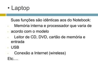 • Laptop
  Suas funções são idênticas aos do Notebook:
•   Memória interna e processador que varia de
• acordo com o modelo

•   Leitor de CD, DVD, cartão de memória e
  entrada
• USB

•   Conexão a Internet (wireless)
Etc.…
 