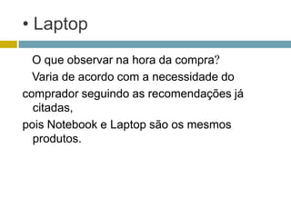 • Laptop
  O que observar na hora da compra?
  Varia de acordo com a necessidade do
comprador seguindo as recomendações já
  citadas,
pois Notebook e Laptop são os mesmos
  produtos.
 