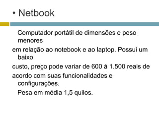 • Netbook
  Computador portátil de dimensões e peso
  menores
em relação ao notebook e ao laptop. Possui um
  baixo
custo, preço pode variar de 600 á 1.500 reais de
acordo com suas funcionalidades e
  configurações.
  Pesa em média 1,5 quilos.
 